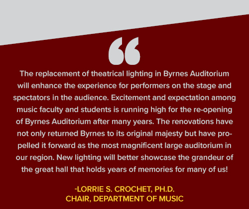 The replacement of theatrical lighting in Byrnes Auditorium will enhance the experience
                     for performers on the stage and spectators in the audience. Excitement and expectation
                     among music faculty and students is running high for the re-opening of Byrnes Auditorium
                     after many years. The renovations have not only returned Byrnes to its original majesty
                     but have propelled it forward as the most magnificent large auditorium in our region.
                     New lighting will better showcase the grandeur of the great hall that holds years
                     of memories for many of us!