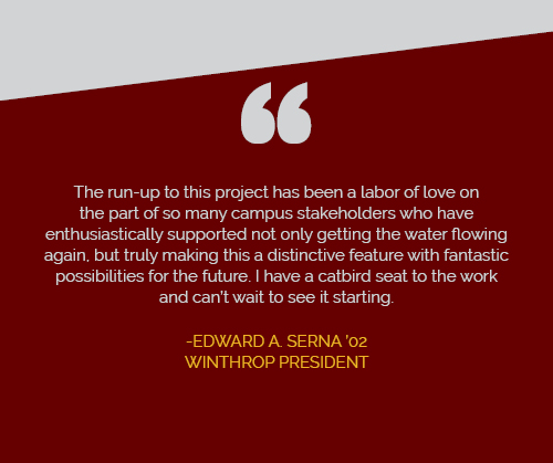The run-up to this project has been a labor of love on the part of so many campus
                  stakeholders who have enthusiastically supported not only getting the water flowing
                  again, but truly making this a distinctive feature with fantastic possibilities for
                  the future. I have a catbird seat to the work and can't wait to see it starting. Edward
                  A. Serna '02, Winthrop President