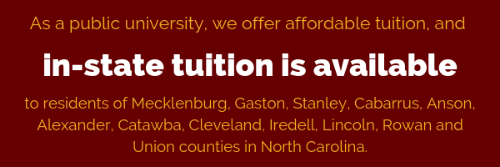As a public university, we offer affordable tuition, and in-state tuition is available
                     to residents of Mecklenburg, Gaston, Stanley, Cabarrus, Anson, Alexander, Catawba,
                     Cleveland, Iredell, Lincoln, Rowan and Union counties in North Carolina.
