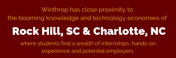 Winthrop has close proximity to the booming knowledge and technology economies of
                     Rock Hill, SC & Charlotte, NC where students find a wealth of internships, hands-on
                     experience and potential employers.